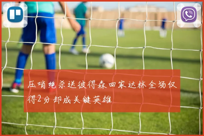 压哨绝杀送彼得森回家达林全场仅得2分却成关键英雄