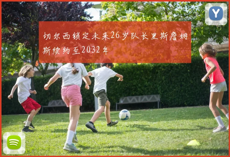 切尔西锁定未来26岁队长里斯詹姆斯续约至2032年