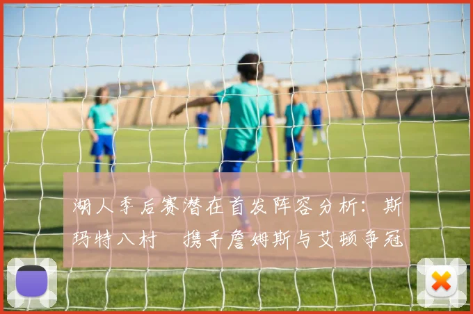 湖人季后赛潜在首发阵容分析：斯玛特八村塁携手詹姆斯与艾顿争冠之路