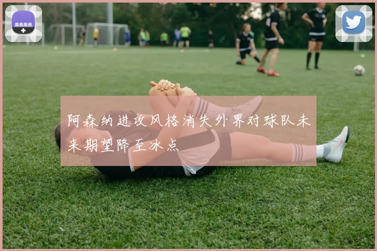 阿森纳进攻风格消失外界对球队未来期望降至冰点