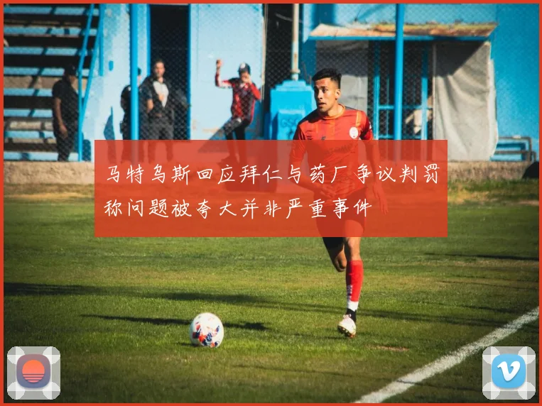 马特乌斯回应拜仁与药厂争议判罚称问题被夸大并非严重事件