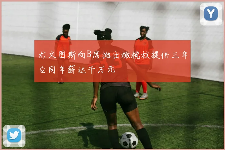 尤文图斯向B席抛出橄榄枝提供三年合同年薪达千万元