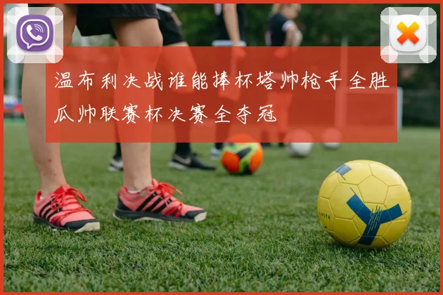 温布利决战谁能捧杯塔帅枪手全胜瓜帅联赛杯决赛全夺冠