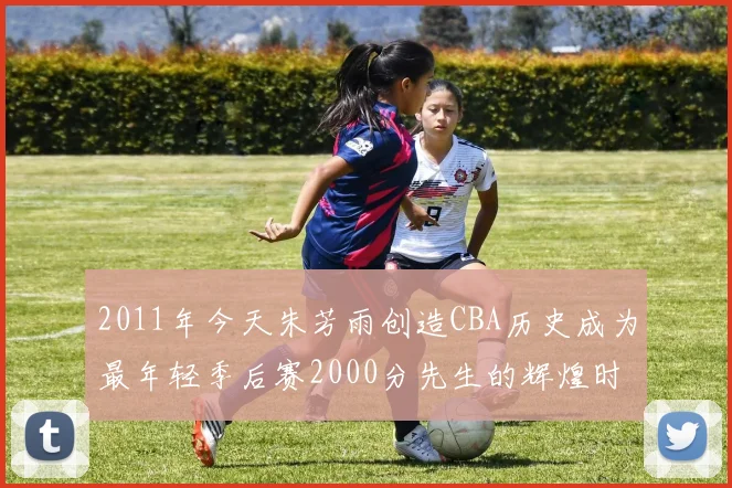 2011年今天朱芳雨创造CBA历史成为最年轻季后赛2000分先生的辉煌时刻