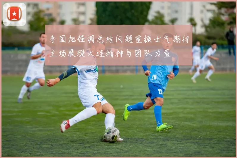 李国旭强调总结问题重振士气期待主场展现大连精神与团队力量