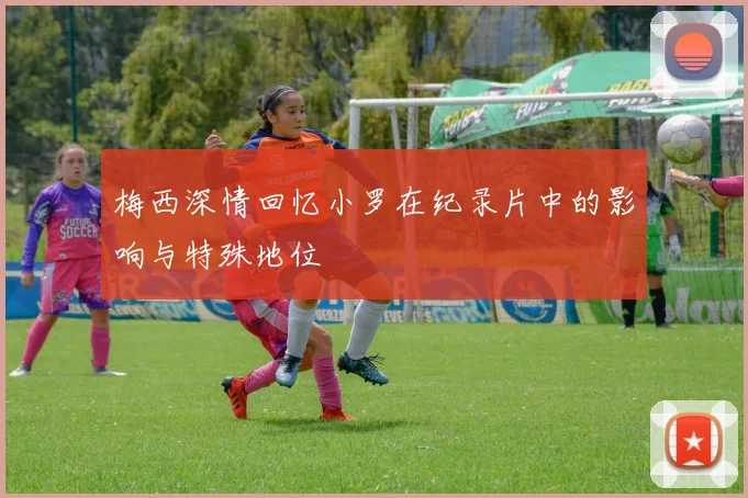 梅西深情回忆小罗在纪录片中的影响与特殊地位