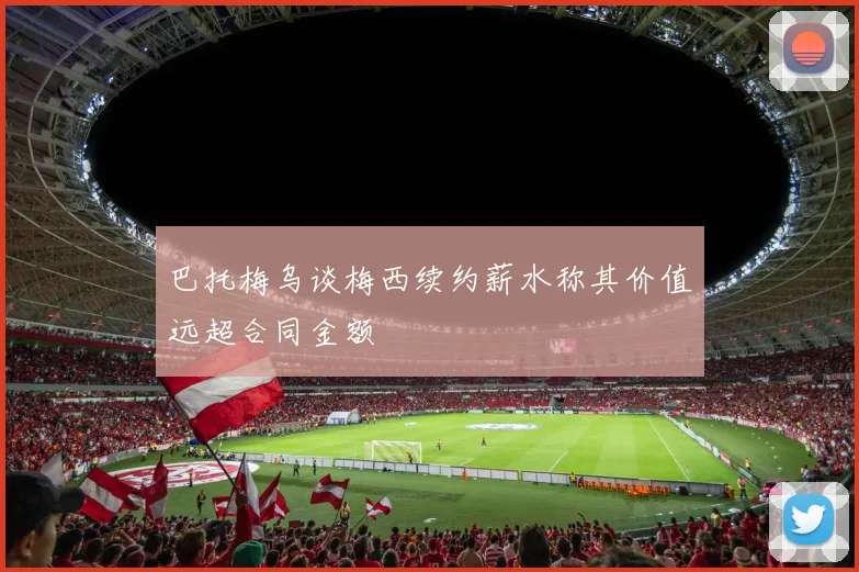巴托梅乌谈梅西续约薪水称其价值远超合同金额