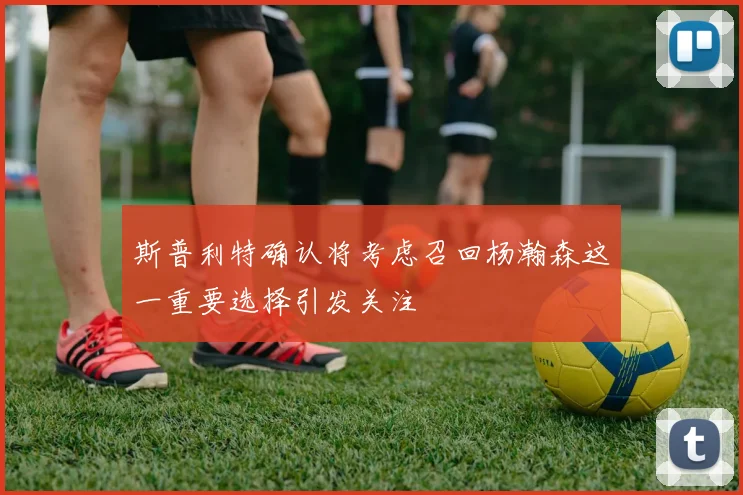 斯普利特确认将考虑召回杨瀚森这一重要选择引发关注