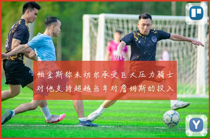 帕金斯称米切尔承受巨大压力骑士对他支持超越当年对詹姆斯的投入