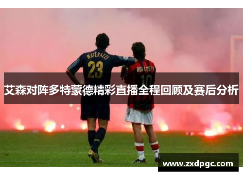 艾森对阵多特蒙德精彩直播全程回顾及赛后分析