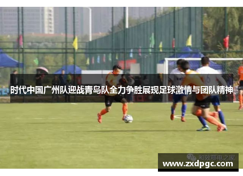时代中国广州队迎战青岛队全力争胜展现足球激情与团队精神