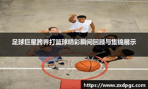 足球巨星跨界打篮球精彩瞬间回顾与集锦展示