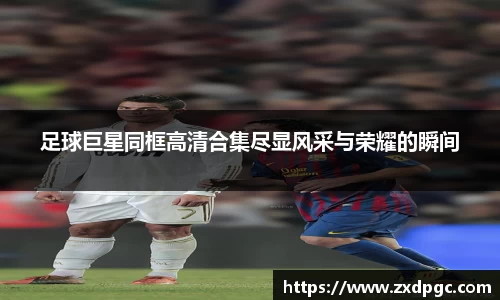 足球巨星同框高清合集尽显风采与荣耀的瞬间